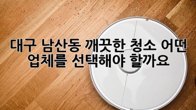 대구 남산동 깨끗한 청소, 어떤 업체를 선택해야 할까요?